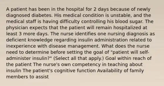 A patient has been in the hospital for 2 days because of newly diagnosed diabetes. His medical condition is unstable, and the medical staff is having difficulty controlling his blood sugar. The physician expects that the patient will remain hospitalized at least 3 more days. The nurse identifies one nursing diagnosis as deficient knowledge regarding insulin administration related to inexperience with disease management. What does the nurse need to determine before setting the goal of "patient will self-administer insulin?" (Select all that apply.) Goal within reach of the patient The nurse's own competency in teaching about insulin The patient's cognitive function Availability of family members to assist