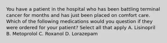 You have a patient in the hospital who has been battling terminal cancer for months and has just been placed on comfort care. Which of the following medications would you question if they were ordered for your patient? Select all that apply A. Lisinopril B. Metoprolol C. Roxanol D. Lorazepam