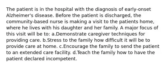 The patient is in the hospital with the diagnosis of early-onset Alzheimer's disease. Before the patient is discharged, the community-based nurse is making a visit to the patients home, where he lives with his daughter and her family. A major focus of this visit will be to: a.Demonstrate caregiver techniques for providing care. b.Stress to the family how difficult it will be to provide care at home. c.Encourage the family to send the patient to an extended care facility. d.Teach the family how to have the patient declared incompetent.