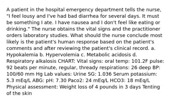 A patient in the hospital emergency department tells the nurse, "I feel lousy and I've had bad diarrhea for several days. It must be something I ate. I have nausea and I don't feel like eating or drinking." The nurse obtains the vital signs and the practitioner orders laboratory studies. What should the nurse conclude most likely is the patient's human response based on the patient's comments and after reviewing the patient's clinical record. a. Hypokalemia b. Hypervolemia c. Metabolic acidosis d. Respiratory alkalosis CHART: Vital signs: oral temp: 101.2F pulse: 92 beats per minute, regular, thready respirations: 26 deep BP: 100/60 mm Hg Lab values: Urine SG: 1.036 Serum potassium: 5.3 mEq/L ABG: pH: 7.30 Paco2: 24 mEq/L HCO3: 18 mEq/L Physical assessment: Weight loss of 4 pounds in 3 days Tenting of the skin