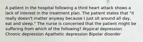 A patient in the hospital following a third heart attack shows a lack of interest in the treatment plan. The patient states that "it really doesn't matter anyway because I just sit around all day, eat and sleep." The nurse is concerned that the patient might be suffering from which of the following? Atypical depression Chronic depression Apathetic depression Bipolar disorder