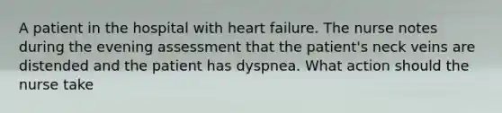 A patient in the hospital with heart failure. The nurse notes during the evening assessment that the patient's neck veins are distended and the patient has dyspnea. What action should the nurse take