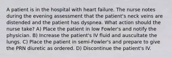 A patient is in the hospital with heart failure. The nurse notes during the evening assessment that the patient's neck veins are distended and the patient has dyspnea. What action should the nurse take? A) Place the patient in low Fowler's and notify the physician. B) Increase the patient's IV fluid and auscultate the lungs. C) Place the patient in semi-Fowler's and prepare to give the PRN diuretic as ordered. D) Discontinue the patient's IV.