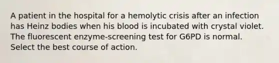 A patient in the hospital for a hemolytic crisis after an infection has Heinz bodies when his blood is incubated with crystal violet. The fluorescent enzyme-screening test for G6PD is normal. Select the best course of action.