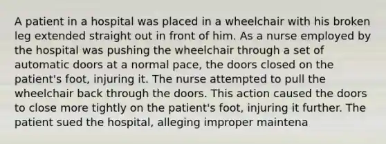 A patient in a hospital was placed in a wheelchair with his broken leg extended straight out in front of him. As a nurse employed by the hospital was pushing the wheelchair through a set of automatic doors at a normal pace, the doors closed on the patient's foot, injuring it. The nurse attempted to pull the wheelchair back through the doors. This action caused the doors to close more tightly on the patient's foot, injuring it further. The patient sued the hospital, alleging improper maintena