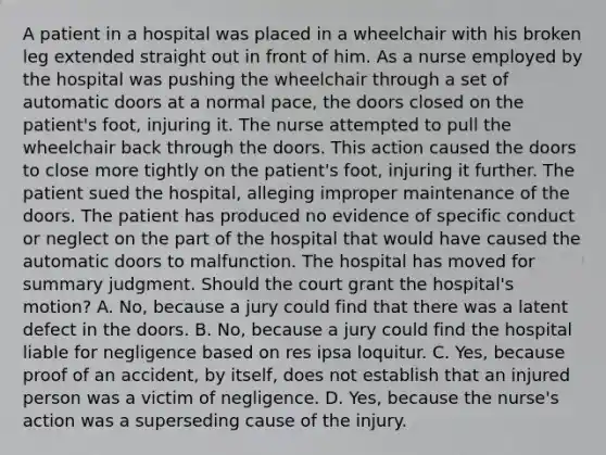 A patient in a hospital was placed in a wheelchair with his broken leg extended straight out in front of him. As a nurse employed by the hospital was pushing the wheelchair through a set of automatic doors at a normal pace, the doors closed on the patient's foot, injuring it. The nurse attempted to pull the wheelchair back through the doors. This action caused the doors to close more tightly on the patient's foot, injuring it further. The patient sued the hospital, alleging improper maintenance of the doors. The patient has produced no evidence of specific conduct or neglect on the part of the hospital that would have caused the automatic doors to malfunction. The hospital has moved for summary judgment. Should the court grant the hospital's motion? A. No, because a jury could find that there was a latent defect in the doors. B. No, because a jury could find the hospital liable for negligence based on res ipsa loquitur. C. Yes, because proof of an accident, by itself, does not establish that an injured person was a victim of negligence. D. Yes, because the nurse's action was a superseding cause of the injury.