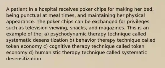 A patient in a hospital receives poker chips for making her bed, being punctual at meal times, and maintaining her physical appearance. The poker chips can be exchanged for privileges such as television viewing, snacks, and magazines. This is an example of the: a) psychodynamic therapy technique called systematic desensitization b) behavior therapy technique called token economy c) cognitive therapy technique called token economy d) humanistic therapy technique called systematic desensitization