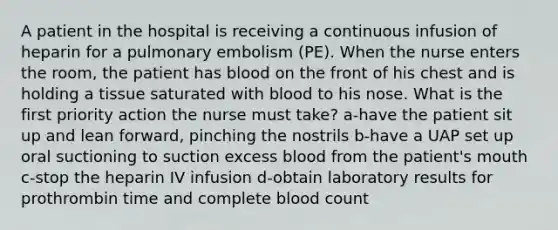 A patient in the hospital is receiving a continuous infusion of heparin for a pulmonary embolism (PE). When the nurse enters the room, the patient has blood on the front of his chest and is holding a tissue saturated with blood to his nose. What is the first priority action the nurse must take? a-have the patient sit up and lean forward, pinching the nostrils b-have a UAP set up oral suctioning to suction excess blood from the patient's mouth c-stop the heparin IV infusion d-obtain laboratory results for prothrombin time and complete blood count