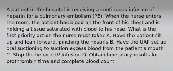 A patient in the hospital is receiving a continuous infusion of heparin for a pulmonary embolism (PE). When the nurse enters the room, the patient has blood on the front of his chest and is holding a tissue saturated with blood to his nose. What is the first priority action the nurse must take? A. Have the patient sit up and lean forward, pinching the nostrils B. Have the UAP set up oral suctioning to suction excess blood from the patient's mouth C. Stop the heparin IV infusion D. Obtain laboratory results for prothrombin time and complete blood count