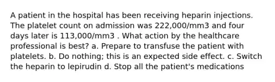 A patient in the hospital has been receiving heparin injections. The platelet count on admission was 222,000/mm3 and four days later is 113,000/mm3 . What action by the healthcare professional is best? a. Prepare to transfuse the patient with platelets. b. Do nothing; this is an expected side effect. c. Switch the heparin to lepirudin d. Stop all the patient's medications