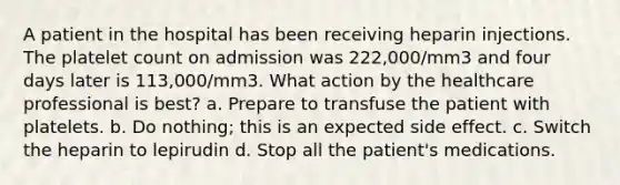 A patient in the hospital has been receiving heparin injections. The platelet count on admission was 222,000/mm3 and four days later is 113,000/mm3. What action by the healthcare professional is best? a. Prepare to transfuse the patient with platelets. b. Do nothing; this is an expected side effect. c. Switch the heparin to lepirudin d. Stop all the patient's medications.