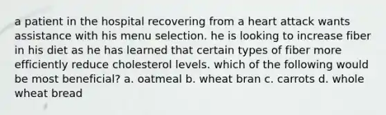 a patient in the hospital recovering from a heart attack wants assistance with his menu selection. he is looking to increase fiber in his diet as he has learned that certain types of fiber more efficiently reduce cholesterol levels. which of the following would be most beneficial? a. oatmeal b. wheat bran c. carrots d. whole wheat bread