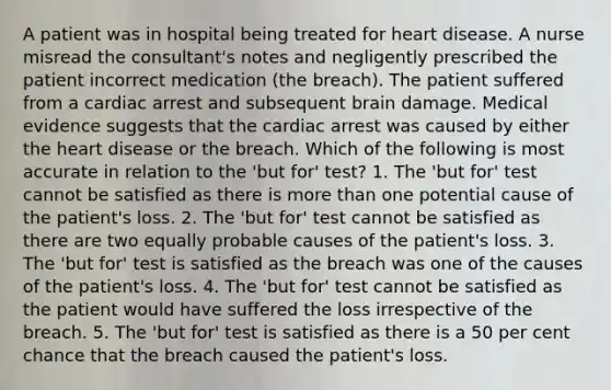 A patient was in hospital being treated for heart disease. A nurse misread the consultant's notes and negligently prescribed the patient incorrect medication (the breach). The patient suffered from a cardiac arrest and subsequent brain damage. Medical evidence suggests that the cardiac arrest was caused by either the heart disease or the breach. Which of the following is most accurate in relation to the 'but for' test? 1. The 'but for' test cannot be satisfied as there is more than one potential cause of the patient's loss. 2. The 'but for' test cannot be satisfied as there are two equally probable causes of the patient's loss. 3. The 'but for' test is satisfied as the breach was one of the causes of the patient's loss. 4. The 'but for' test cannot be satisfied as the patient would have suffered the loss irrespective of the breach. 5. The 'but for' test is satisfied as there is a 50 per cent chance that the breach caused the patient's loss.