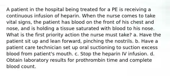 A patient in the hospital being treated for a PE is receiving a continuous infusion of heparin. When the nurse comes to take vital signs, the patient has blood on the front of his chest and nose, and is holding a tissue saturated with blood to his nose. What is the first priority action the nurse must take? a. Have the patient sit up and lean forward, pinching the nostrils. b. Have a patient care technician set up oral suctioning to suction excess blood from patient's mouth. c. Stop the heparin IV infusion. d. Obtain laboratory results for prothrombin time and complete blood count.