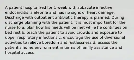 A patient hospitalized for 1 week with subacute infective endocarditis is afebrile and has no signs of heart damage. Discharge with outpatient antibiotic therapy is planned. During discharge planning with the patient, it is most important for the nurse to a. plan how his needs will be met while he continues on bed rest b. teach the patient to avoid crowds and exposure to upper respiratory infections c. encourage the use of diversional activities to relieve boredom and restlessness d. assess the patient's home environment in terms of family assistance and hospital access