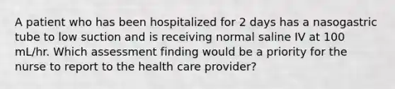 A patient who has been hospitalized for 2 days has a nasogastric tube to low suction and is receiving normal saline IV at 100 mL/hr. Which assessment finding would be a priority for the nurse to report to the health care provider?