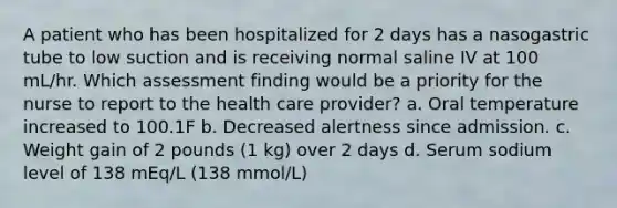 A patient who has been hospitalized for 2 days has a nasogastric tube to low suction and is receiving normal saline IV at 100 mL/hr. Which assessment finding would be a priority for the nurse to report to the health care provider? a. Oral temperature increased to 100.1F b. Decreased alertness since admission. c. Weight gain of 2 pounds (1 kg) over 2 days d. Serum sodium level of 138 mEq/L (138 mmol/L)