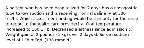 A patient who has been hospitalized for 2 days has a nasogastric tube to low suction and is receiving normal saline IV at 100 mL/hr. Which assessment finding would be a priority for thenurse to report to thehealth care provider? a. Oral temperature increased to 100.1F b. Decreased alertness since admission c. Weight gain of 2 pounds (1 kg) over 2 days d. Serum sodium level of 138 mEq/L (138 mmol/L)