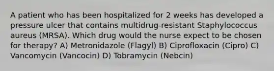 A patient who has been hospitalized for 2 weeks has developed a pressure ulcer that contains multidrug-resistant Staphylococcus aureus (MRSA). Which drug would the nurse expect to be chosen for therapy? A) Metronidazole (Flagyl) B) Ciprofloxacin (Cipro) C) Vancomycin (Vancocin) D) Tobramycin (Nebcin)