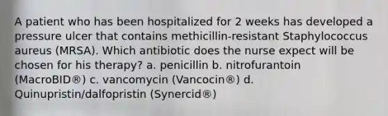 A patient who has been hospitalized for 2 weeks has developed a pressure ulcer that contains methicillin-resistant Staphylococcus aureus (MRSA). Which antibiotic does the nurse expect will be chosen for his therapy? a. penicillin b. nitrofurantoin (MacroBID®) c. vancomycin (Vancocin®) d. Quinupristin/dalfopristin (Synercid®)