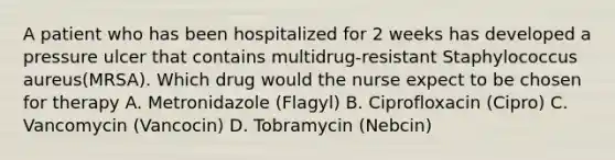 A patient who has been hospitalized for 2 weeks has developed a pressure ulcer that contains multidrug-resistant Staphylococcus aureus(MRSA). Which drug would the nurse expect to be chosen for therapy A. Metronidazole (Flagyl) B. Ciprofloxacin (Cipro) C. Vancomycin (Vancocin) D. Tobramycin (Nebcin)