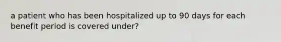 a patient who has been hospitalized up to 90 days for each benefit period is covered under?