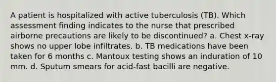 A patient is hospitalized with active tuberculosis (TB). Which assessment finding indicates to the nurse that prescribed airborne precautions are likely to be discontinued? a. Chest x-ray shows no upper lobe infiltrates. b. TB medications have been taken for 6 months c. Mantoux testing shows an induration of 10 mm. d. Sputum smears for acid-fast bacilli are negative.