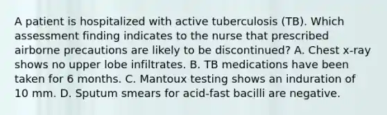 A patient is hospitalized with active tuberculosis (TB). Which assessment finding indicates to the nurse that prescribed airborne precautions are likely to be discontinued? A. Chest x-ray shows no upper lobe infiltrates. B. TB medications have been taken for 6 months. C. Mantoux testing shows an induration of 10 mm. D. Sputum smears for acid-fast bacilli are negative.