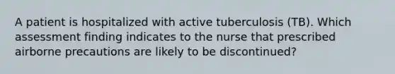 A patient is hospitalized with active tuberculosis (TB). Which assessment finding indicates to the nurse that prescribed airborne precautions are likely to be discontinued?