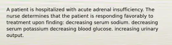 A patient is hospitalized with acute adrenal insufficiency. The nurse determines that the patient is responding favorably to treatment upon finding: decreasing serum sodium. decreasing serum potassium decreasing blood glucose. increasing urinary output.