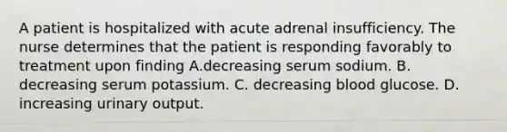 A patient is hospitalized with acute adrenal insufficiency. The nurse determines that the patient is responding favorably to treatment upon finding A.decreasing serum sodium. B. decreasing serum potassium. C. decreasing blood glucose. D. increasing urinary output.