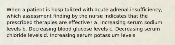 When a patient is hospitalized with acute adrenal insufficiency, which assessment finding by the nurse indicates that the prescribed therapies are effective? a. Increasing serum sodium levels b. Decreasing blood glucose levels c. Decreasing serum chloride levels d. Increasing serum potassium levels