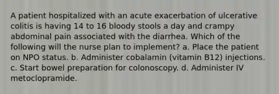 A patient hospitalized with an acute exacerbation of ulcerative colitis is having 14 to 16 bloody stools a day and crampy abdominal pain associated with the diarrhea. Which of the following will the nurse plan to implement? a. Place the patient on NPO status. b. Administer cobalamin (vitamin B12) injections. c. Start bowel preparation for colonoscopy. d. Administer IV metoclopramide.