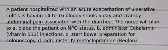 A patient hospitalized with an acute exacerbation of ulcerative colitis is having 14 to 16 bloody stools a day and crampy abdominal pain associated with the diarrhea. The nurse will plan to a. place the patient on NPO status. b. administer Cobalamin (vitamin B12) injections. c. start bowel preparation for colonoscopy. d. administer IV metoclopramide (Reglan).