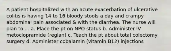 A patient hospitalized with an acute exacerbation of ulcerative colitis is having 14 to 16 bloody stools a day and crampy abdominal pain associated & with the diarrhea. The nurse will plan to ... a. Place the pt on NPO status b. Administer IV metoclopramide (reglan) c. Teach the pt about total colectomy surgery d. Administer cobalamin (vitamin B12) injections