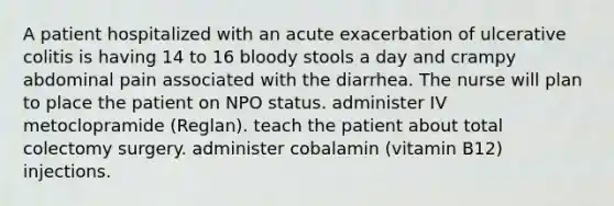 A patient hospitalized with an acute exacerbation of ulcerative colitis is having 14 to 16 bloody stools a day and crampy abdominal pain associated with the diarrhea. The nurse will plan to place the patient on NPO status. administer IV metoclopramide (Reglan). teach the patient about total colectomy surgery. administer cobalamin (vitamin B12) injections.