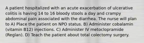 A patient hospitalized with an acute exacerbation of ulcerative colitis is having 14 to 16 bloody stools a day and crampy abdominal pain associated with the diarrhea. The nurse will plan to A) Place the patient on NPO status. B) Administer cobalamin (vitamin B12) injections. C) Administer IV metoclopramide (Reglan). D) Teach the patient about total colectomy surgery.