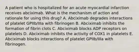 A patient who is hospitalized for an acute myocardial infarction receives abciximab. What is the mechanism of action and rationale for using this drug? A. Abciximab degrades interactions of platelet GPIIb/IIIa with fibrinogen B. Abciximab inhibits the formation of fibrin clots C. Abciximab blocks ADP receptors on platelets D. Abciximab inhibits the activity of COX1 in platelets E. Abciximab blocks interactions of platelet GPIIb/IIIa with fibrinogen.