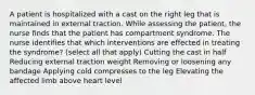 A patient is hospitalized with a cast on the right leg that is maintained in external traction. While assessing the patient, the nurse finds that the patient has compartment syndrome. The nurse identifies that which interventions are effected in treating the syndrome? (select all that apply) Cutting the cast in half Reducing external traction weight Removing or loosening any bandage Applying cold compresses to the leg Elevating the affected limb above heart level