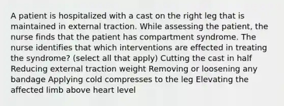 A patient is hospitalized with a cast on the right leg that is maintained in external traction. While assessing the patient, the nurse finds that the patient has compartment syndrome. The nurse identifies that which interventions are effected in treating the syndrome? (select all that apply) Cutting the cast in half Reducing external traction weight Removing or loosening any bandage Applying cold compresses to the leg Elevating the affected limb above heart level