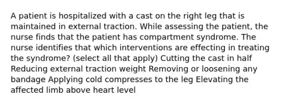 A patient is hospitalized with a cast on the right leg that is maintained in external traction. While assessing the patient, the nurse finds that the patient has compartment syndrome. The nurse identifies that which interventions are effecting in treating the syndrome? (select all that apply) Cutting the cast in half Reducing external traction weight Removing or loosening any bandage Applying cold compresses to the leg Elevating the affected limb above heart level