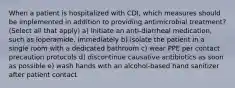 When a patient is hospitalized with CDI, which measures should be implemented in addition to providing antimicrobial treatment? (Select all that apply) a) initiate an anti-diarrheal medication, such as loperamide, immediately b) isolate the patient in a single room with a dedicated bathroom c) wear PPE per contact precaution protocols d) discontinue causative antibiotics as soon as possible e) wash hands with an alcohol-based hand sanitizer after patient contact