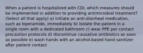 When a patient is hospitalized with CDI, which measures should be implemented in addition to providing antimicrobial treatment? (Select all that apply) a) initiate an anti-diarrheal medication, such as loperamide, immediately b) isolate the patient in a single room with a dedicated bathroom c) wear PPE per contact precaution protocols d) discontinue causative antibiotics as soon as possible e) wash hands with an alcohol-based hand sanitizer after patient contact