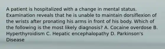 A patient is hospitalized with a change in mental status. Examination reveals that he is unable to maintain dorsiflexion of the wrists after pronating his arms in front of his body. Which of the following is the most likely diagnosis? A. Cocaine overdose B. Hyperthyroidism C. Hepatic encephalopathy D. Parkinson's Disease