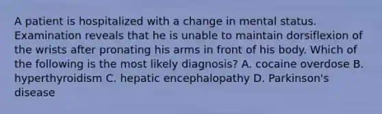 A patient is hospitalized with a change in mental status. Examination reveals that he is unable to maintain dorsiflexion of the wrists after pronating his arms in front of his body. Which of the following is the most likely diagnosis? A. cocaine overdose B. hyperthyroidism C. hepatic encephalopathy D. <a href='https://www.questionai.com/knowledge/kOxY4Ts9Rw-parkinsons-disease' class='anchor-knowledge'>parkinson's disease</a>