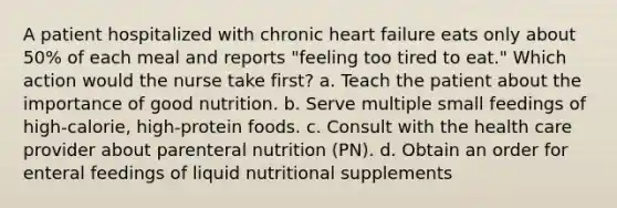 A patient hospitalized with chronic heart failure eats only about 50% of each meal and reports "feeling too tired to eat." Which action would the nurse take first? a. Teach the patient about the importance of good nutrition. b. Serve multiple small feedings of high-calorie, high-protein foods. c. Consult with the health care provider about parenteral nutrition (PN). d. Obtain an order for enteral feedings of liquid nutritional supplements