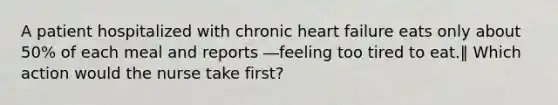 A patient hospitalized with chronic heart failure eats only about 50% of each meal and reports ―feeling too tired to eat.‖ Which action would the nurse take first?