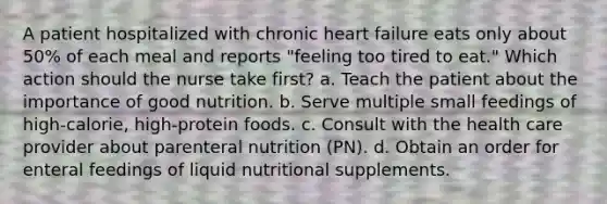 A patient hospitalized with chronic heart failure eats only about 50% of each meal and reports "feeling too tired to eat." Which action should the nurse take first? a. Teach the patient about the importance of good nutrition. b. Serve multiple small feedings of high-calorie, high-protein foods. c. Consult with the health care provider about parenteral nutrition (PN). d. Obtain an order for enteral feedings of liquid nutritional supplements.