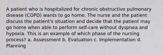 A patient who is hospitalized for chronic obstructive pulmonary disease (COPD) wants to go home. The nurse and the patient discuss the patient's situation and decide that the patient may go home when able to perform self-care without dyspnea and hypoxia. This is an example of which phase of the nursing process? a. Assessment b. Evaluation c. Implementation d. Planning