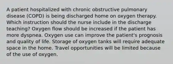 A patient hospitalized with chronic obstructive pulmonary disease (COPD) is being discharged home on oxygen therapy. Which instruction should the nurse include in the discharge teaching? Oxygen flow should be increased if the patient has more dyspnea. Oxygen use can improve the patient's prognosis and quality of life. Storage of oxygen tanks will require adequate space in the home. Travel opportunities will be limited because of the use of oxygen.